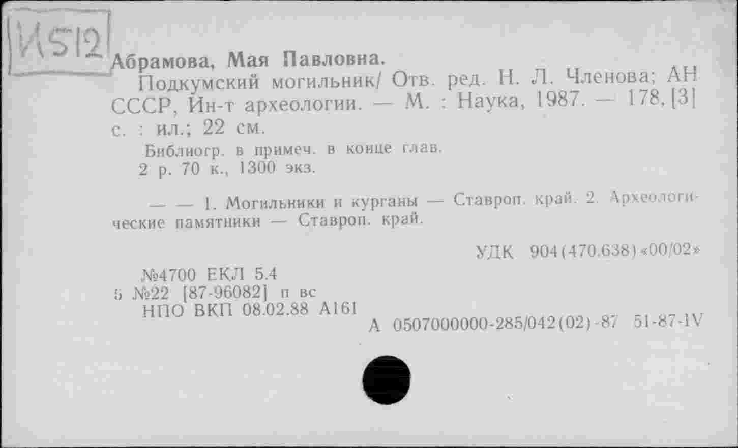 ﻿Абрамова, Мая Павловна.
Подкумский могильник/ Отв. ред. Н. Л. Членова, АН СССР, Ин-т археологии. — М. : Наука, 1987. — 178, [3] с. : ил.; 22 см.
Библиогр. в примем, в конце глав.
2 р. 70 к., 1300 экз.
--------1. Могильники и курганы — Ставроп. край. 2. Археологические памятники — Ставроп. край.
№4700 ЕКЛ 5.4
5 №22 [87-96082] п вс НПО ВКП 08.02.88 А161
УДК 904 (470.638) «00/02»
А 0507000000-285/042(02)-87 51-87-IV